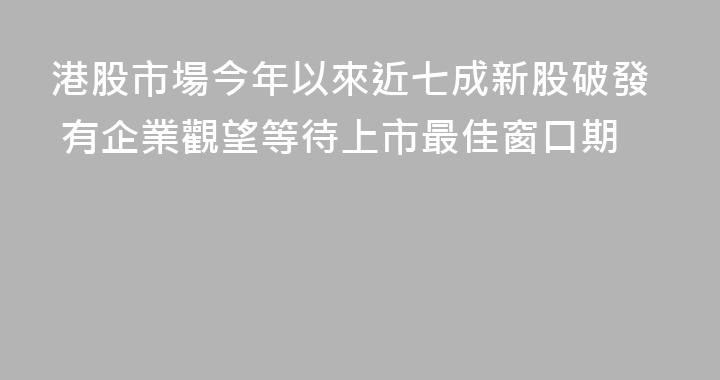 港股市場今年以來近七成新股破發 有企業觀望等待上市最佳窗口期