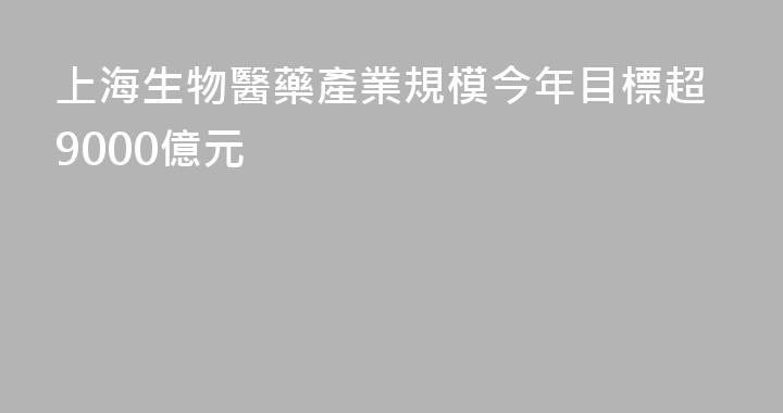 上海生物醫藥產業規模今年目標超9000億元