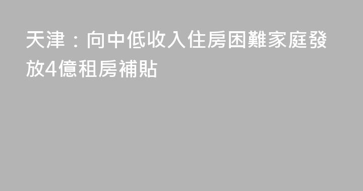 天津：向中低收入住房困難家庭發放4億租房補貼