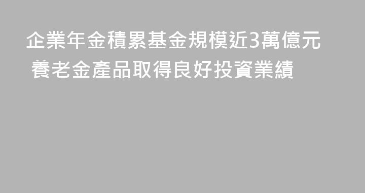 企業年金積累基金規模近3萬億元 養老金產品取得良好投資業績