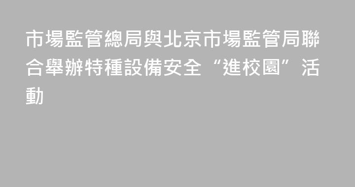 市場監管總局與北京市場監管局聯合舉辦特種設備安全“進校園”活動