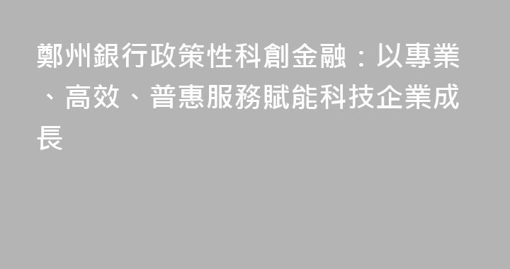 鄭州銀行政策性科創金融：以專業、高效、普惠服務賦能科技企業成長