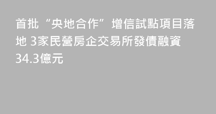 首批“央地合作”增信試點項目落地 3家民營房企交易所發債融資34.3億元