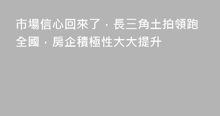 市場信心回來了，長三角土拍領跑全國，房企積極性大大提升