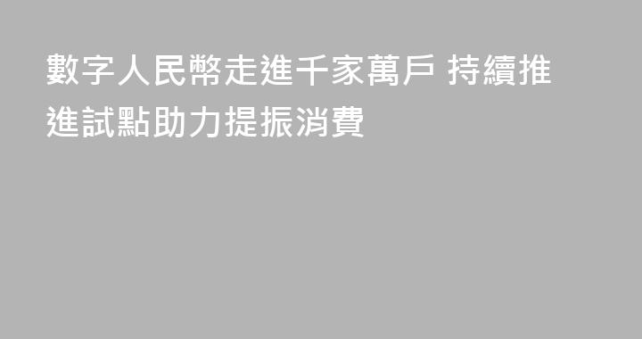 數字人民幣走進千家萬戶 持續推進試點助力提振消費