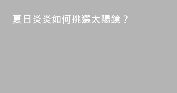夏日炎炎如何挑選太陽鏡？