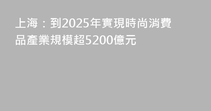 上海：到2025年實現時尚消費品產業規模超5200億元