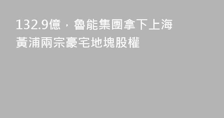 132.9億，魯能集團拿下上海黃浦兩宗豪宅地塊股權