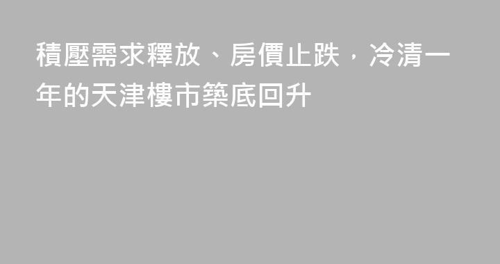 積壓需求釋放、房價止跌，冷清一年的天津樓市築底回升