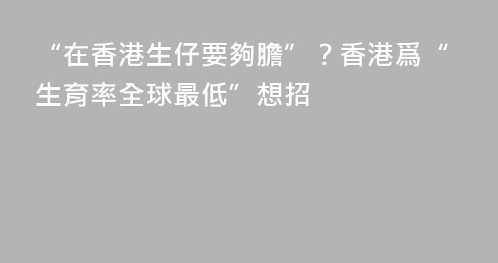 “在香港生仔要夠膽”？香港爲“生育率全球最低”想招