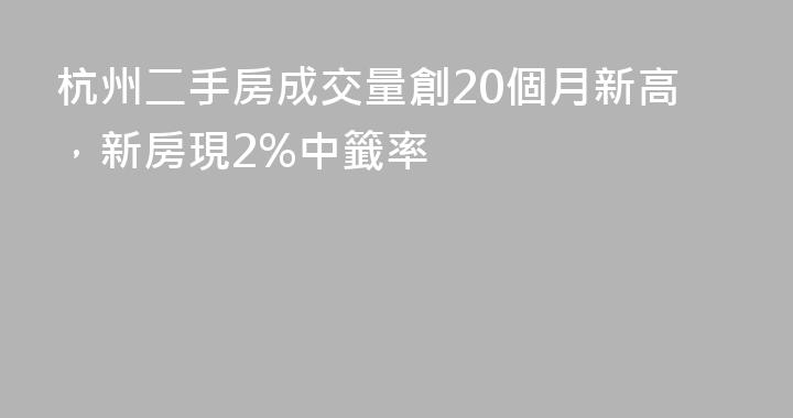 杭州二手房成交量創20個月新高，新房現2%中籤率