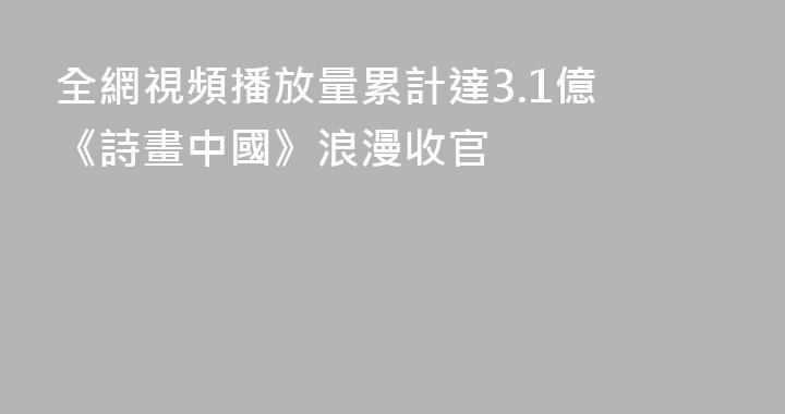 全網視頻播放量累計達3.1億 《詩畫中國》浪漫收官