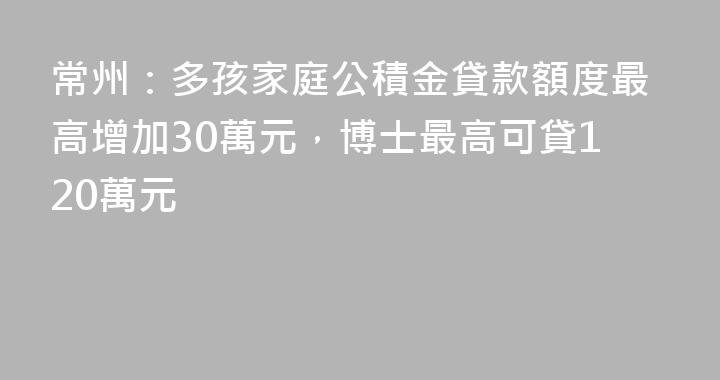 常州：多孩家庭公積金貸款額度最高增加30萬元，博士最高可貸120萬元