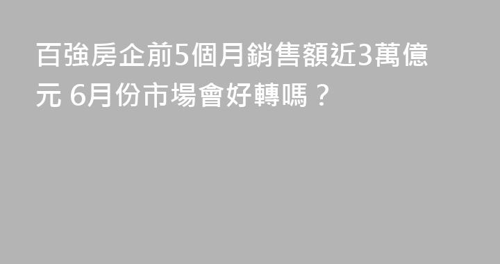 百強房企前5個月銷售額近3萬億元 6月份市場會好轉嗎？