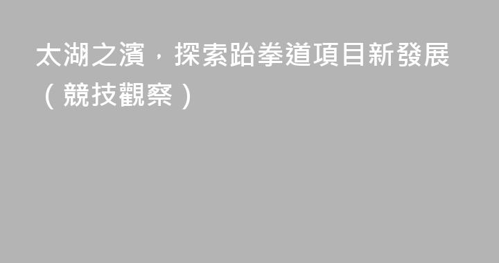 太湖之濱，探索跆拳道項目新發展（競技觀察）