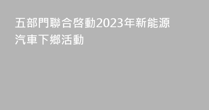 五部門聯合啓動2023年新能源汽車下鄉活動