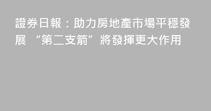 證券日報：助力房地產市場平穩發展 “第二支箭”將發揮更大作用