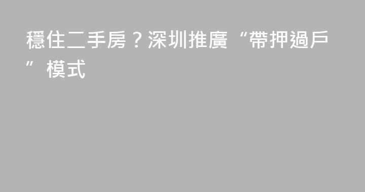 穩住二手房？深圳推廣“帶押過戶”模式