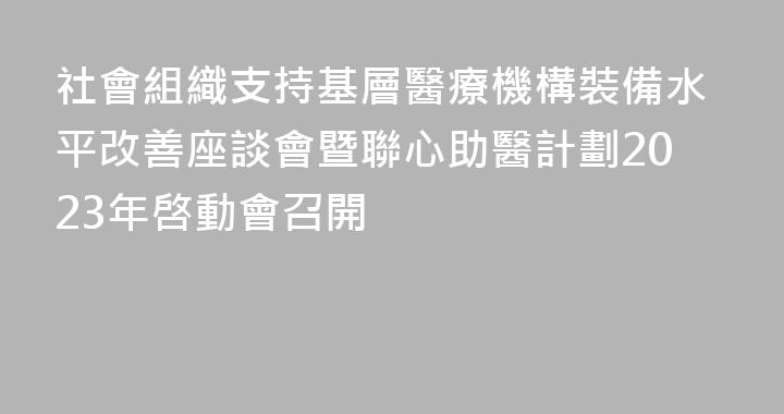 社會組織支持基層醫療機構裝備水平改善座談會暨聯心助醫計劃2023年啓動會召開