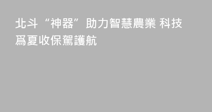 北斗“神器”助力智慧農業 科技爲夏收保駕護航