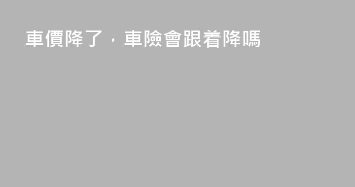 車價降了，車險會跟着降嗎
