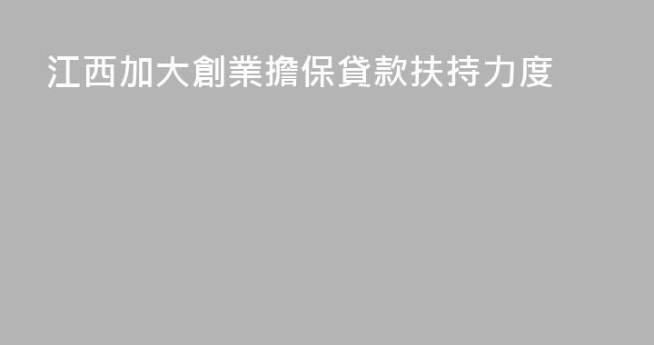 江西加大創業擔保貸款扶持力度