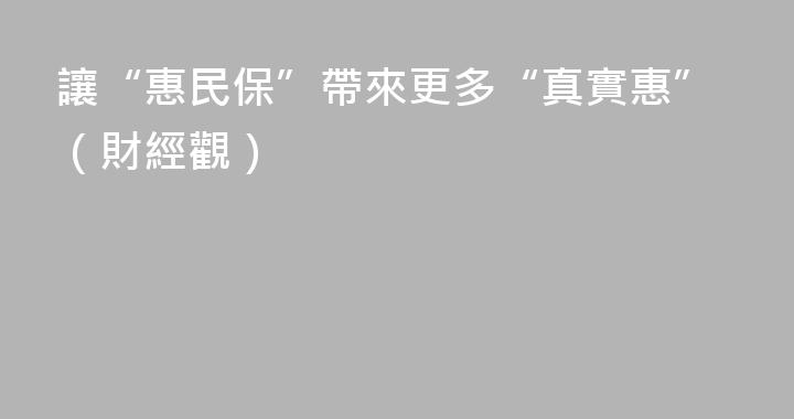 讓“惠民保”帶來更多“真實惠”（財經觀）