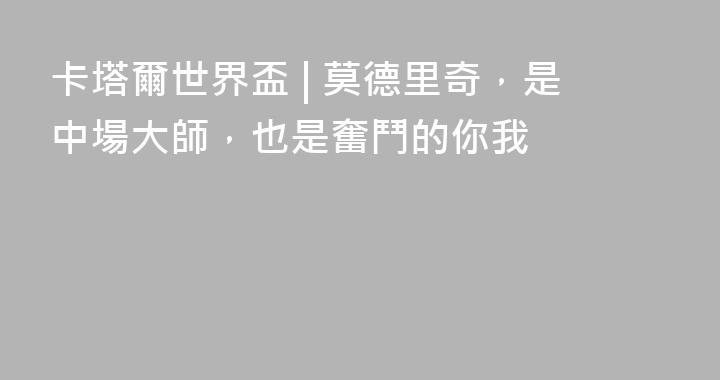 卡塔爾世界盃 | 莫德里奇，是中場大師，也是奮鬥的你我
