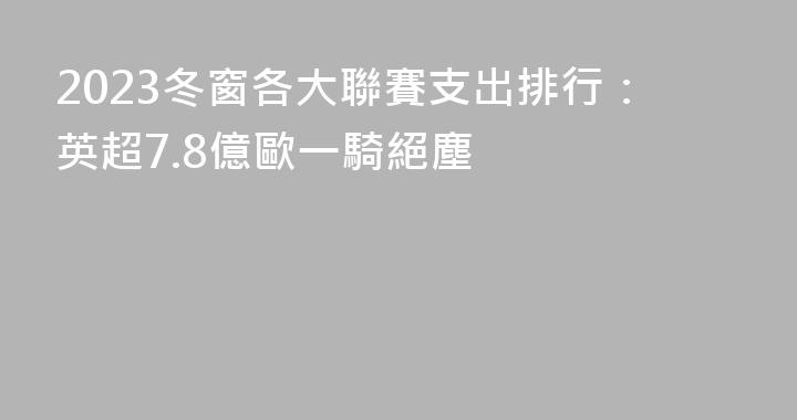 2023冬窗各大聯賽支出排行：英超7.8億歐一騎絕塵