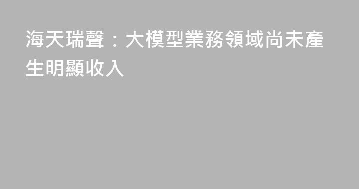 海天瑞聲：大模型業務領域尚未產生明顯收入