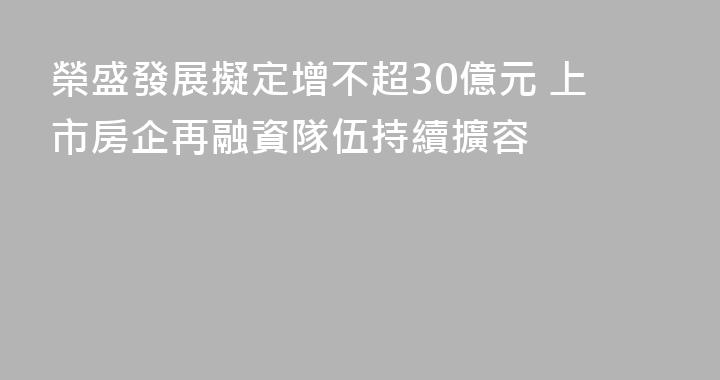 榮盛發展擬定增不超30億元 上市房企再融資隊伍持續擴容