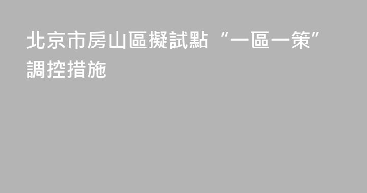 北京市房山區擬試點“一區一策”調控措施