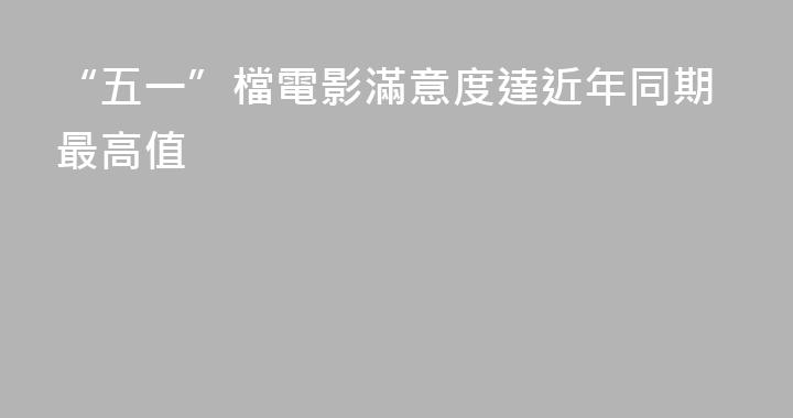 “五一”檔電影滿意度達近年同期最高值