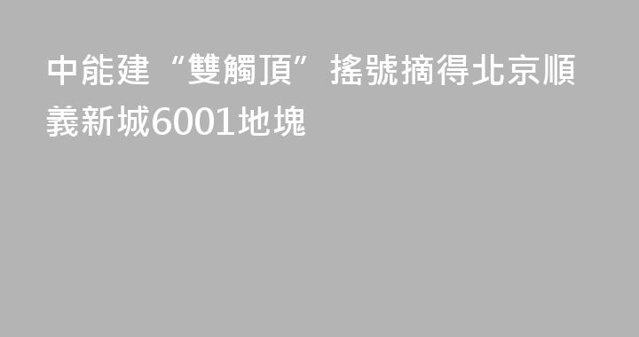 中能建“雙觸頂”搖號摘得北京順義新城6001地塊