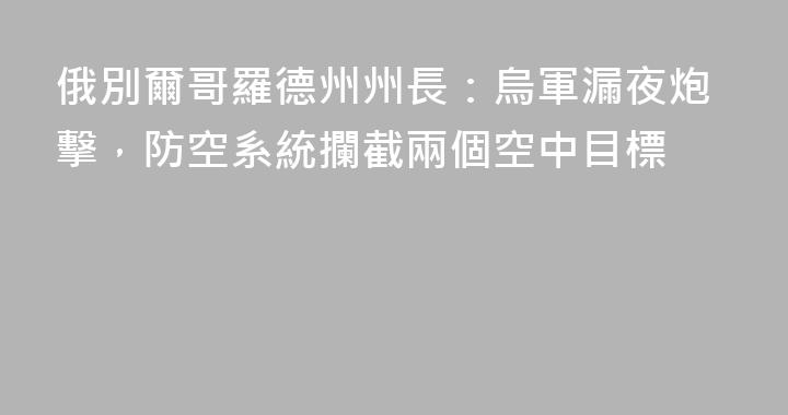 俄別爾哥羅德州州長：烏軍漏夜炮擊，防空系統攔截兩個空中目標