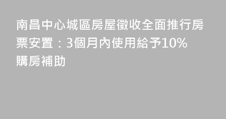 南昌中心城區房屋徵收全面推行房票安置：3個月內使用給予10%購房補助