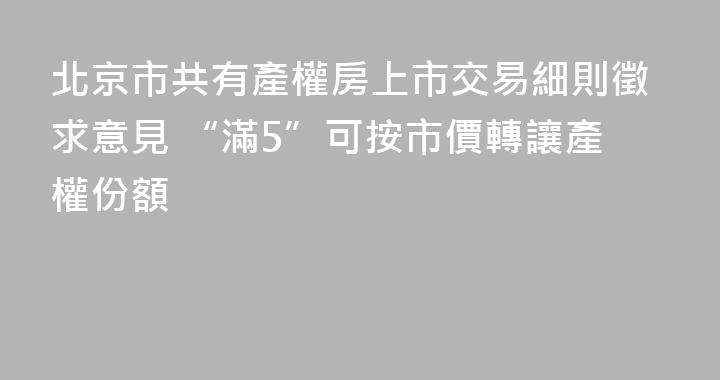 北京市共有產權房上市交易細則徵求意見 “滿5”可按市價轉讓產權份額