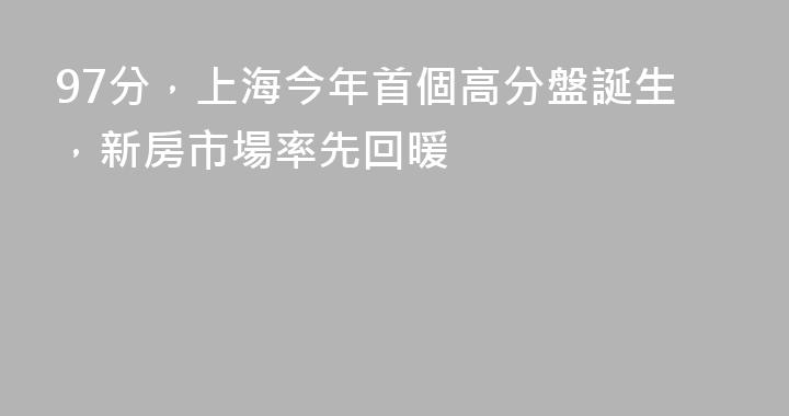 97分，上海今年首個高分盤誕生，新房市場率先回暖