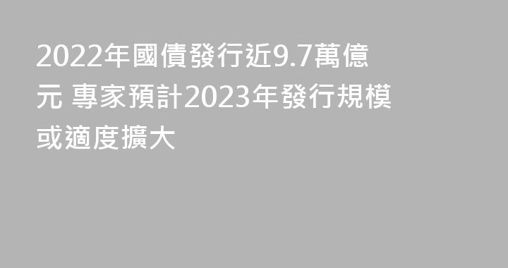 2022年國債發行近9.7萬億元 專家預計2023年發行規模或適度擴大