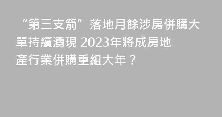 “第三支箭”落地月餘涉房併購大單持續湧現 2023年將成房地產行業併購重組大年？