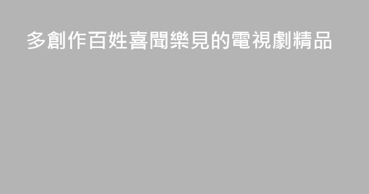 多創作百姓喜聞樂見的電視劇精品