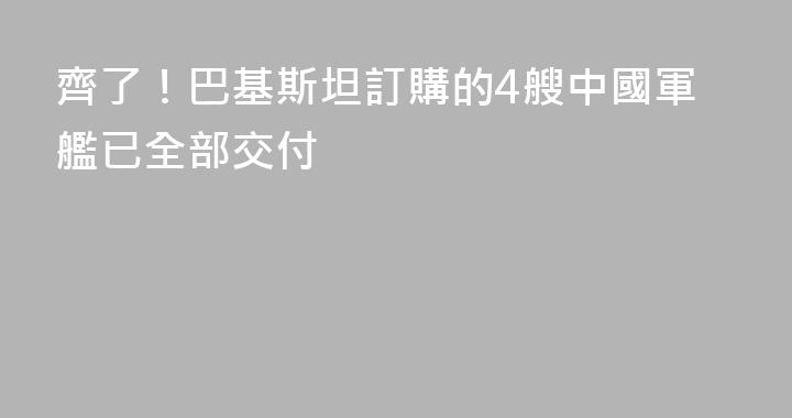 齊了！巴基斯坦訂購的4艘中國軍艦已全部交付