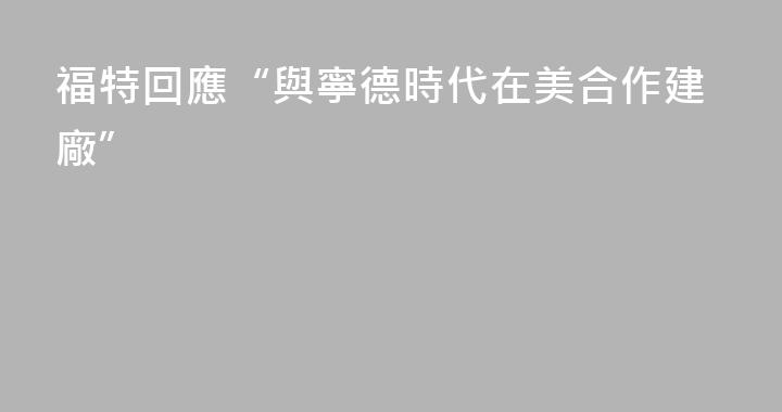 福特回應“與寧德時代在美合作建廠”