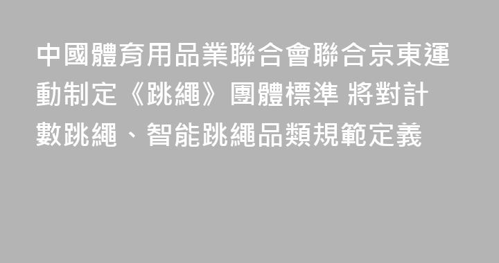 中國體育用品業聯合會聯合京東運動制定《跳繩》團體標準 將對計數跳繩、智能跳繩品類規範定義