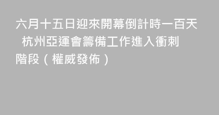 六月十五日迎來開幕倒計時一百天  杭州亞運會籌備工作進入衝刺階段（權威發佈）