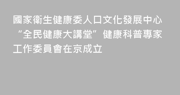 國家衛生健康委人口文化發展中心“全民健康大講堂”健康科普專家工作委員會在京成立