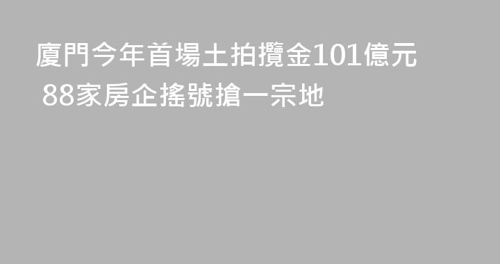 廈門今年首場土拍攬金101億元 88家房企搖號搶一宗地