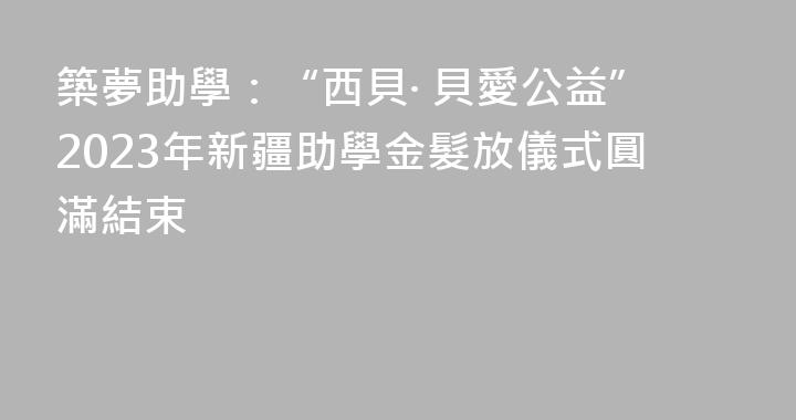 築夢助學：“西貝· 貝愛公益”2023年新疆助學金髮放儀式圓滿結束