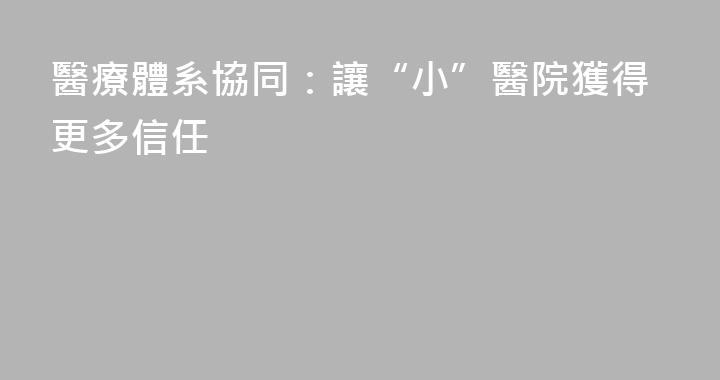 醫療體系協同：讓“小”醫院獲得更多信任