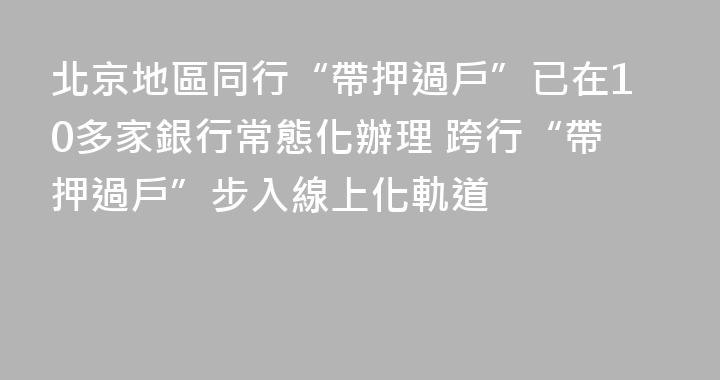 北京地區同行“帶押過戶”已在10多家銀行常態化辦理 跨行“帶押過戶”步入線上化軌道